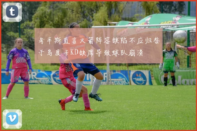 考辛斯直言火箭阵容缺陷不应归咎于乌度卡KD缺席导致球队崩溃