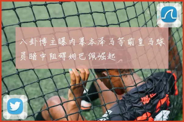 八卦博主曝内幕本泽马等前皇马球员暗中阻碍姆巴佩崛起