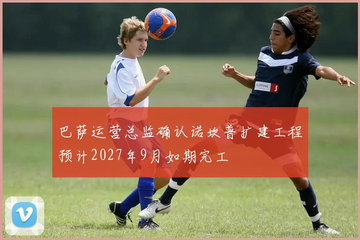巴萨运营总监确认诺坎普扩建工程预计2027年9月如期完工