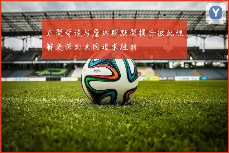 东契奇谈与詹姆斯默契提升彼此理解更深刻共同追求胜利