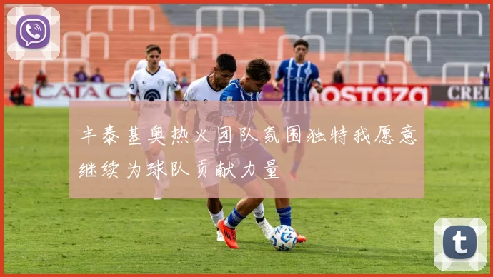 丰泰基奥热火团队氛围独特我愿意继续为球队贡献力量