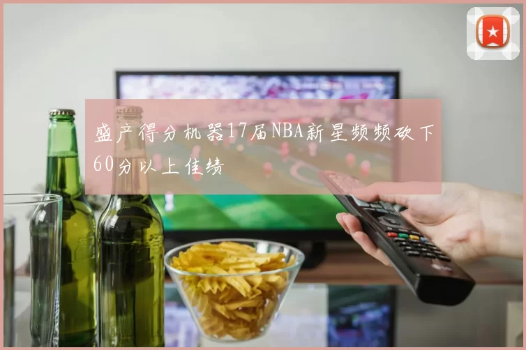 盛产得分机器17届NBA新星频频砍下60分以上佳绩