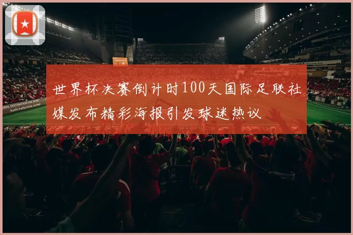 世界杯决赛倒计时100天国际足联社媒发布精彩海报引发球迷热议