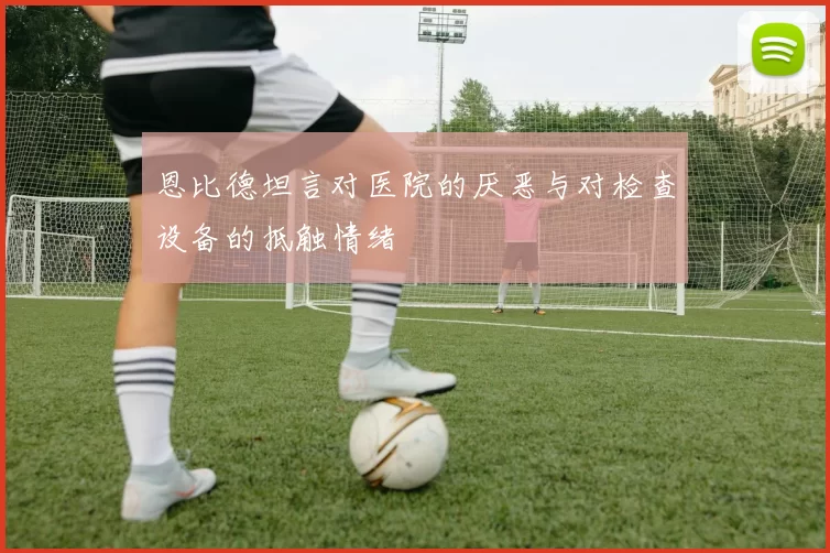 恩比德坦言对医院的厌恶与对检查设备的抵触情绪