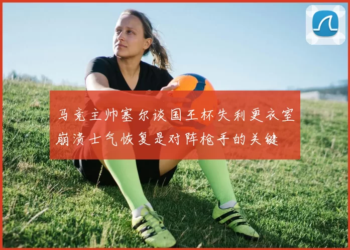 马竞主帅塞尔谈国王杯失利更衣室崩溃士气恢复是对阵枪手的关键