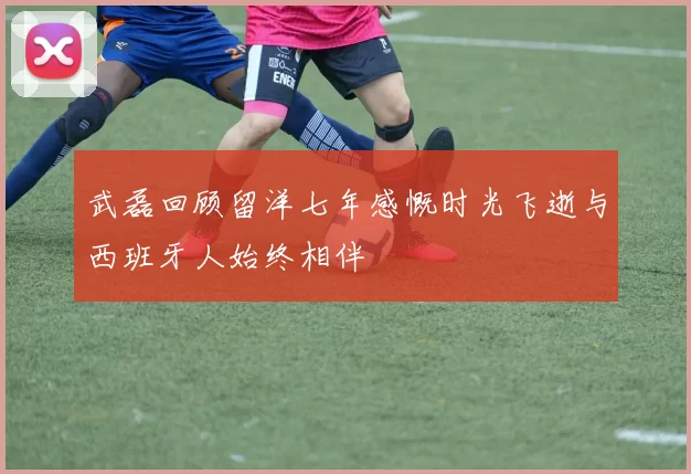 武磊回顾留洋七年感慨时光飞逝与西班牙人始终相伴