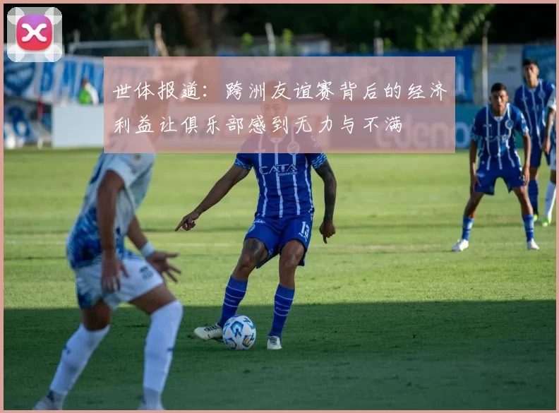 世体报道：跨洲友谊赛背后的经济利益让俱乐部感到无力与不满