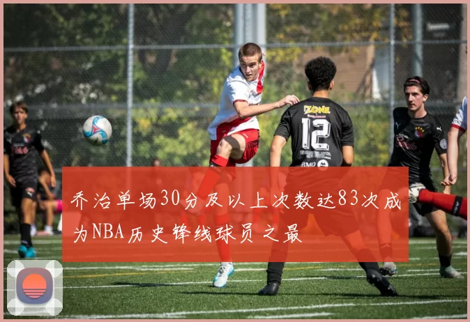 乔治单场30分及以上次数达83次成为NBA历史锋线球员之最