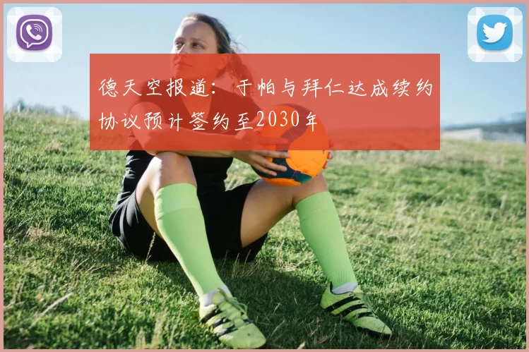德天空报道：于帕与拜仁达成续约协议预计签约至2030年