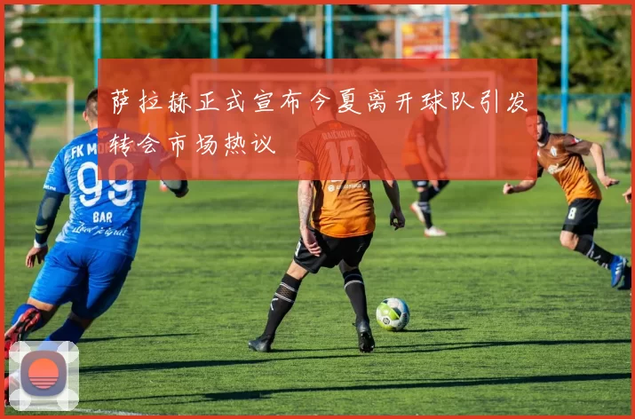 萨拉赫正式宣布今夏离开球队引发转会市场热议