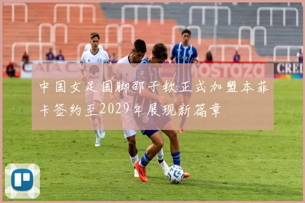 中国女足国脚邵子钦正式加盟本菲卡签约至2029年展现新篇章