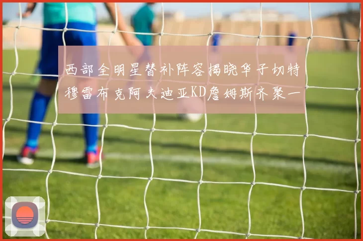 西部全明星替补阵容揭晓华子切特穆雷布克阿夫迪亚KD詹姆斯齐聚一堂
